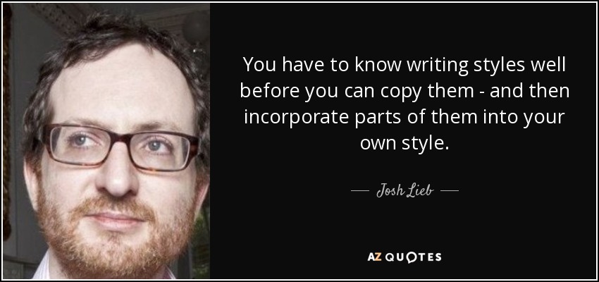 You have to know writing styles well before you can copy them - and then incorporate parts of them into your own style. - Josh Lieb