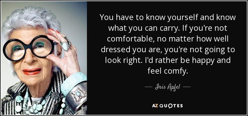 You have to know yourself and know what you can carry. If you're not comfortable, no matter how well dressed you are, you're not going to look right. I'd rather be happy and feel comfy. - Iris Apfel