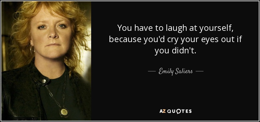 You have to laugh at yourself, because you'd cry your eyes out if you didn't. - Emily Saliers