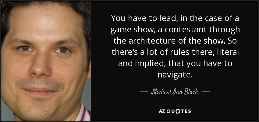 You have to lead, in the case of a game show, a contestant through the architecture of the show. So there's a lot of rules there, literal and implied, that you have to navigate. - Michael Ian Black