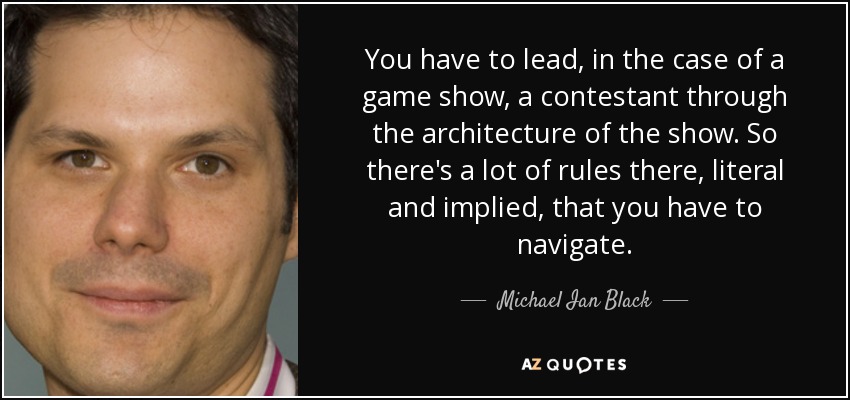 You have to lead, in the case of a game show, a contestant through the architecture of the show. So there's a lot of rules there, literal and implied, that you have to navigate. - Michael Ian Black