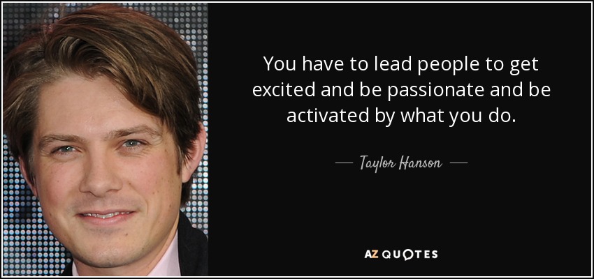 You have to lead people to get excited and be passionate and be activated by what you do. - Taylor Hanson