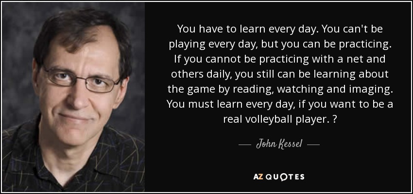 You have to learn every day. You can't be playing every day, but you can be practicing. If you cannot be practicing with a net and others daily, you still can be learning about the game by reading, watching and imaging. You must learn every day, if you want to be a real volleyball player.  - John Kessel