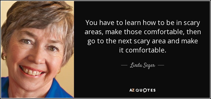 You have to learn how to be in scary areas, make those comfortable, then go to the next scary area and make it comfortable. - Linda Seger
