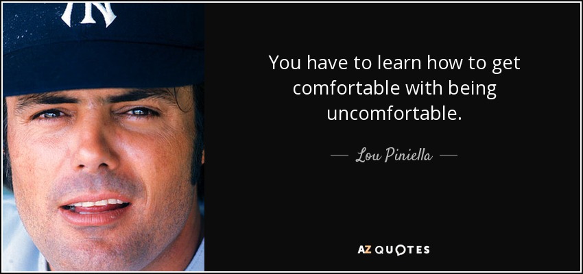 You have to learn how to get comfortable with being uncomfortable. - Lou Piniella