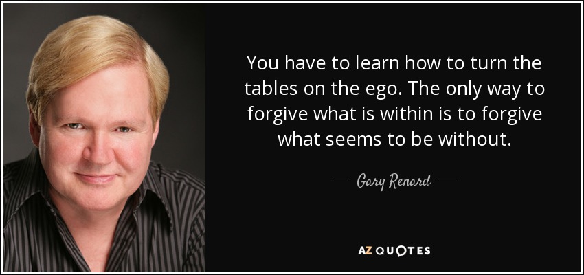 You have to learn how to turn the tables on the ego. The only way to forgive what is within is to forgive what seems to be without. - Gary Renard