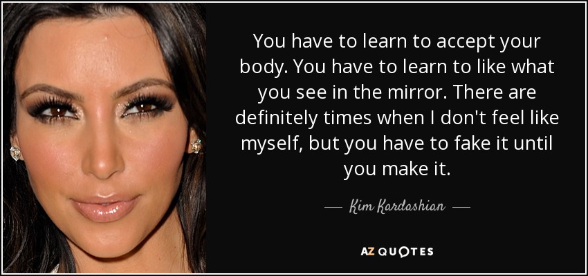 You have to learn to accept your body. You have to learn to like what you see in the mirror. There are definitely times when I don't feel like myself, but you have to fake it until you make it. - Kim Kardashian
