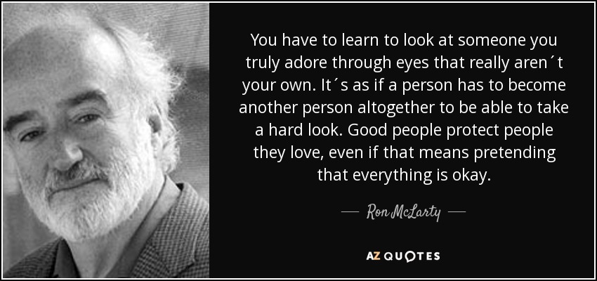 You have to learn to look at someone you truly adore through eyes that really aren´t your own. It´s as if a person has to become another person altogether to be able to take a hard look. Good people protect people they love, even if that means pretending that everything is okay. - Ron McLarty