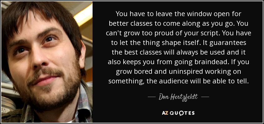 You have to leave the window open for better classes to come along as you go. You can't grow too proud of your script. You have to let the thing shape itself. It guarantees the best classes will always be used and it also keeps you from going braindead. If you grow bored and uninspired working on something, the audience will be able to tell. - Don Hertzfeldt