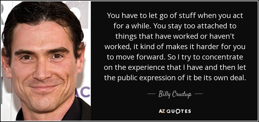 You have to let go of stuff when you act for a while. You stay too attached to things that have worked or haven't worked, it kind of makes it harder for you to move forward. So I try to concentrate on the experience that I have and then let the public expression of it be its own deal. - Billy Crudup