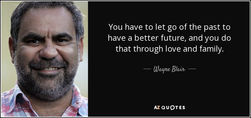 You have to let go of the past to have a better future, and you do that through love and family. - Wayne Blair