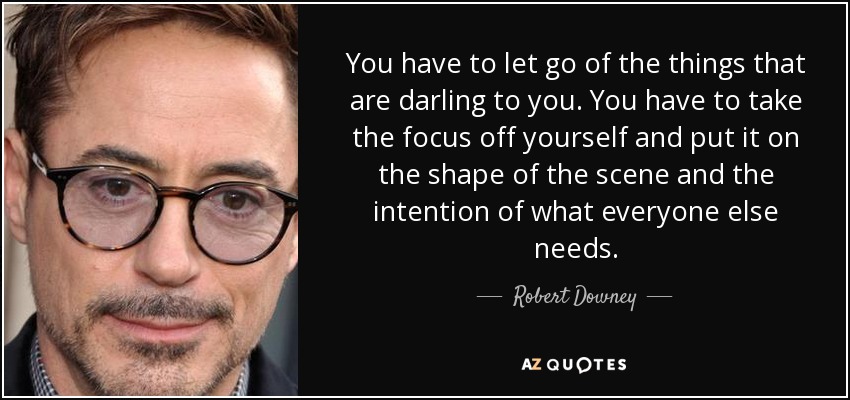 You have to let go of the things that are darling to you. You have to take the focus off yourself and put it on the shape of the scene and the intention of what everyone else needs. - Robert Downey, Jr.