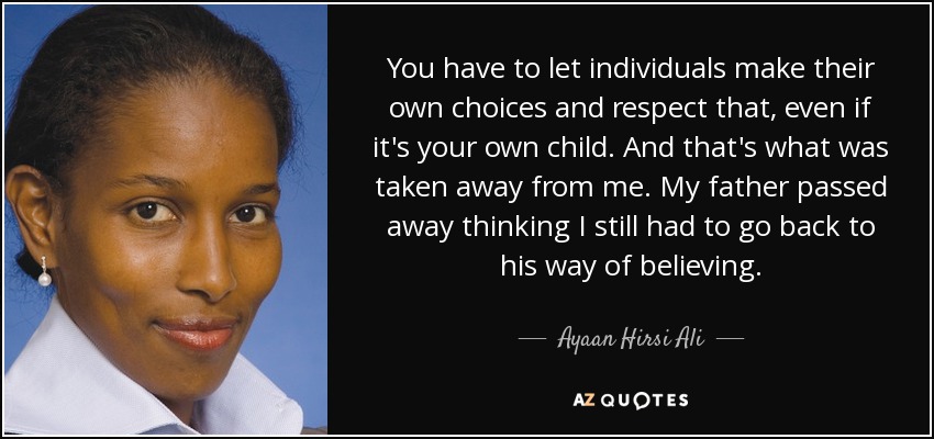 You have to let individuals make their own choices and respect that, even if it's your own child. And that's what was taken away from me. My father passed away thinking I still had to go back to his way of believing. - Ayaan Hirsi Ali