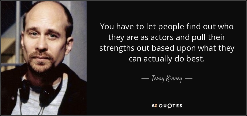You have to let people find out who they are as actors and pull their strengths out based upon what they can actually do best. - Terry Kinney
