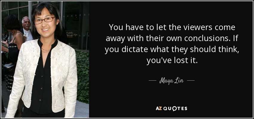 You have to let the viewers come away with their own conclusions. If you dictate what they should think, you've lost it. - Maya Lin