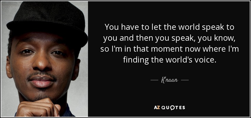 You have to let the world speak to you and then you speak, you know, so I'm in that moment now where I'm finding the world's voice. - K'naan