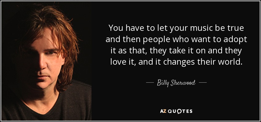 You have to let your music be true and then people who want to adopt it as that, they take it on and they love it, and it changes their world. - Billy Sherwood
