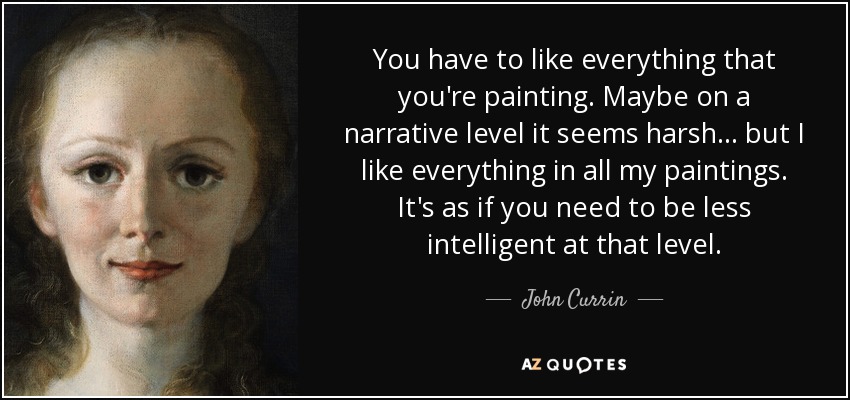 You have to like everything that you're painting. Maybe on a narrative level it seems harsh... but I like everything in all my paintings. It's as if you need to be less intelligent at that level. - John Currin