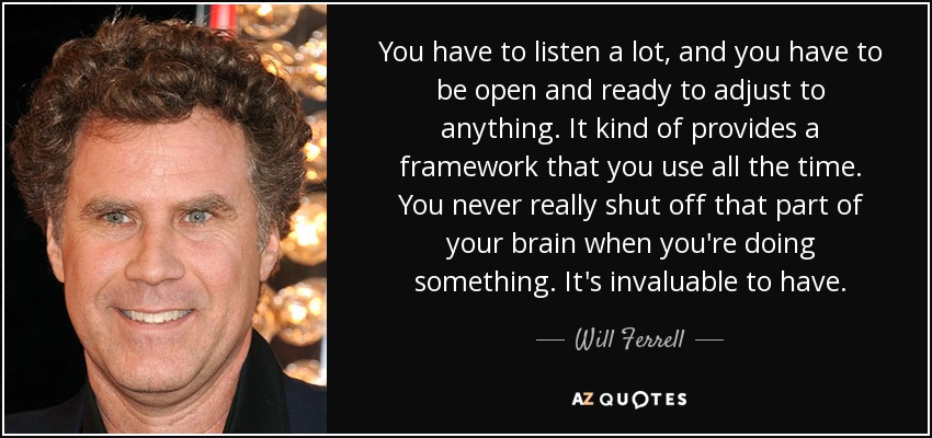 You have to listen a lot, and you have to be open and ready to adjust to anything. It kind of provides a framework that you use all the time. You never really shut off that part of your brain when you're doing something. It's invaluable to have. - Will Ferrell