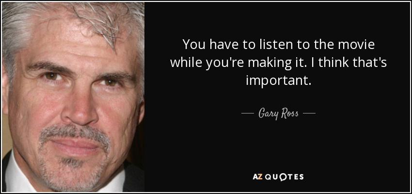 You have to listen to the movie while you're making it. I think that's important. - Gary Ross