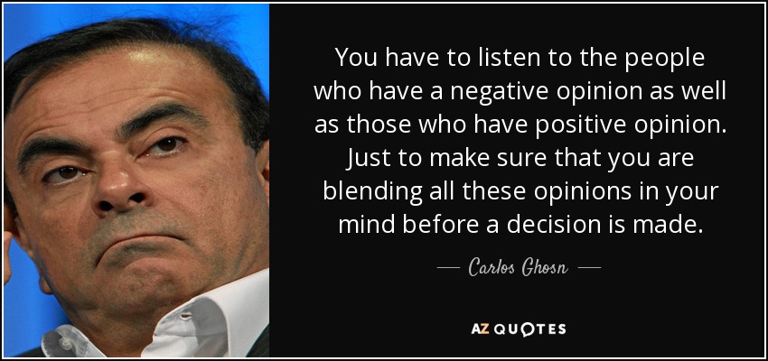 You have to listen to the people who have a negative opinion as well as those who have positive opinion. Just to make sure that you are blending all these opinions in your mind before a decision is made. - Carlos Ghosn