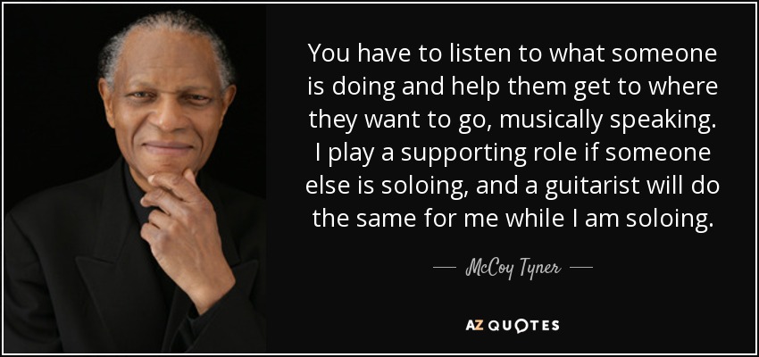 You have to listen to what someone is doing and help them get to where they want to go, musically speaking. I play a supporting role if someone else is soloing, and a guitarist will do the same for me while I am soloing. - McCoy Tyner