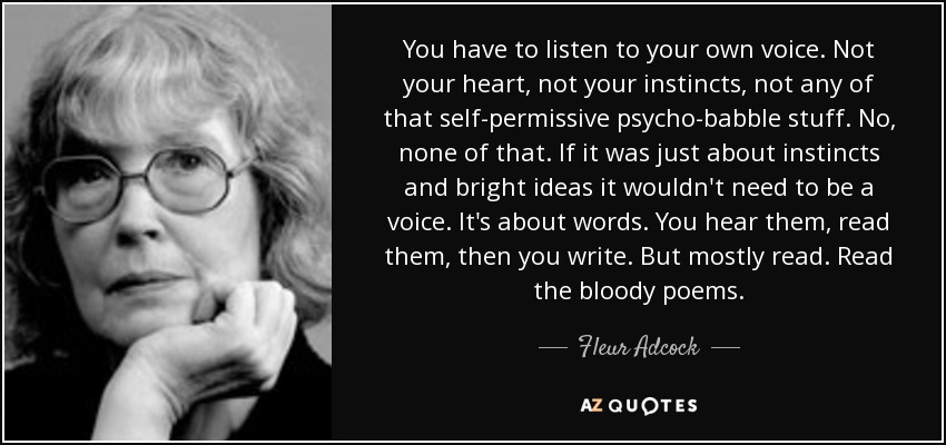 You have to listen to your own voice. Not your heart, not your instincts, not any of that self-permissive psycho-babble stuff. No, none of that. If it was just about instincts and bright ideas it wouldn't need to be a voice. It's about words. You hear them, read them, then you write. But mostly read. Read the bloody poems. - Fleur Adcock