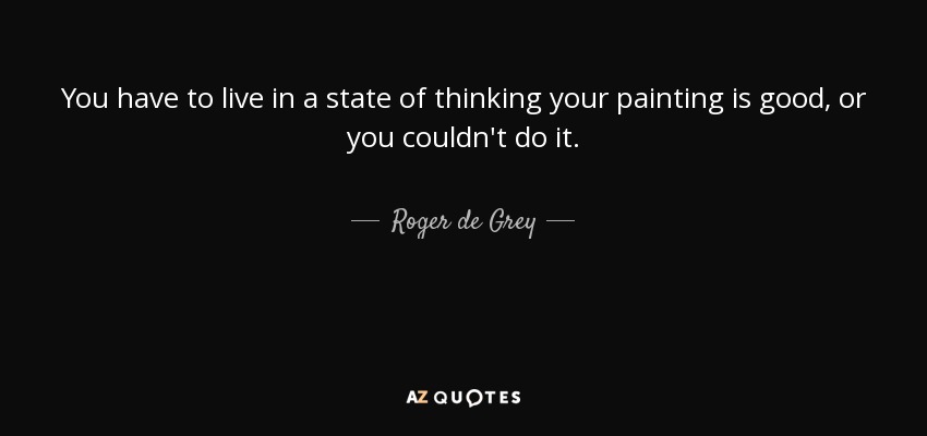 You have to live in a state of thinking your painting is good, or you couldn't do it. - Roger de Grey