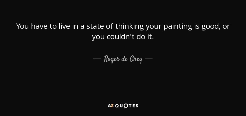 You have to live in a state of thinking your painting is good, or you couldn't do it. - Roger de Grey