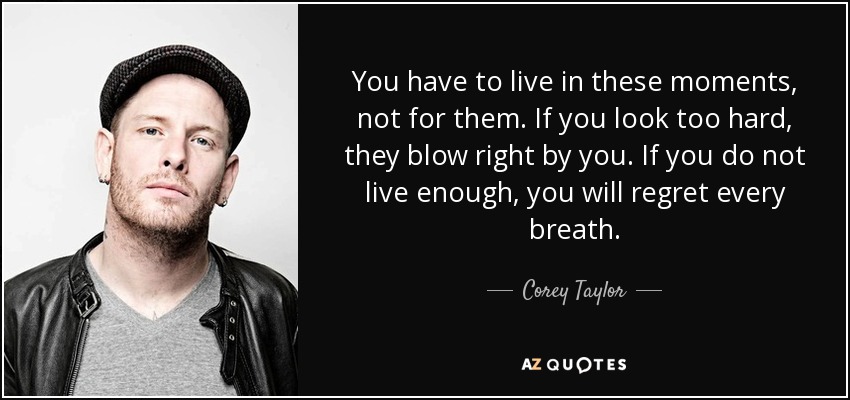 You have to live in these moments, not for them. If you look too hard, they blow right by you. If you do not live enough, you will regret every breath. - Corey Taylor