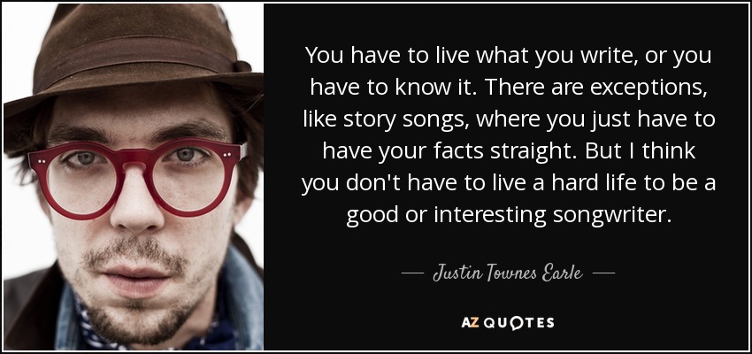 You have to live what you write, or you have to know it. There are exceptions, like story songs, where you just have to have your facts straight. But I think you don't have to live a hard life to be a good or interesting songwriter. - Justin Townes Earle