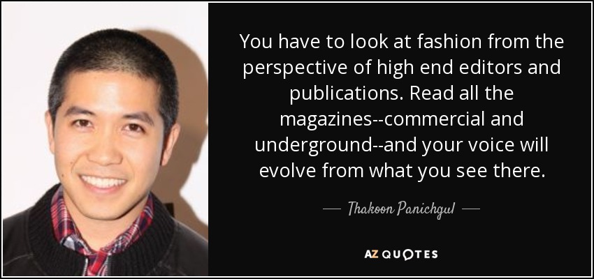 You have to look at fashion from the perspective of high end editors and publications. Read all the magazines--commercial and underground--and your voice will evolve from what you see there. - Thakoon Panichgul
