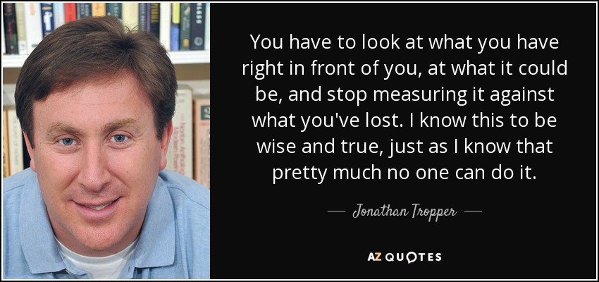 You have to look at what you have right in front of you, at what it could be, and stop measuring it against what you've lost. I know this to be wise and true, just as I know that pretty much no one can do it. - Jonathan Tropper