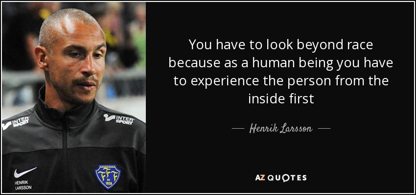 You have to look beyond race because as a human being you have to experience the person from the inside first - Henrik Larsson