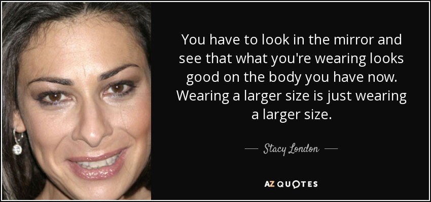 You have to look in the mirror and see that what you're wearing looks good on the body you have now. Wearing a larger size is just wearing a larger size. - Stacy London