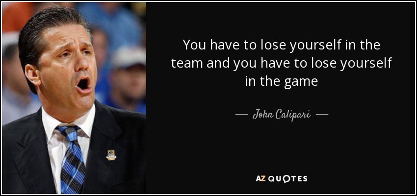 You have to lose yourself in the team and you have to lose yourself in the game - John Calipari