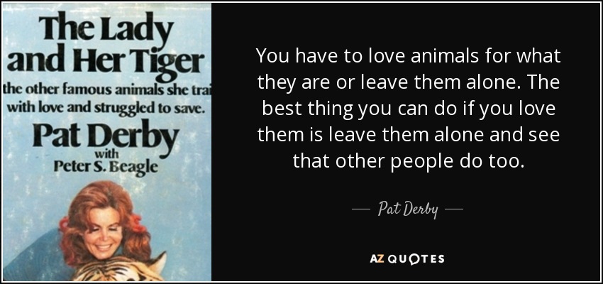 You have to love animals for what they are or leave them alone. The best thing you can do if you love them is leave them alone and see that other people do too. - Pat Derby