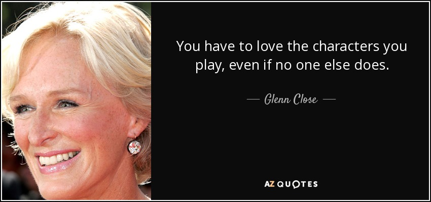 You have to love the characters you play, even if no one else does. - Glenn Close