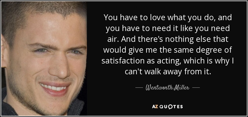 You have to love what you do, and you have to need it like you need air. And there's nothing else that would give me the same degree of satisfaction as acting, which is why I can't walk away from it. - Wentworth Miller