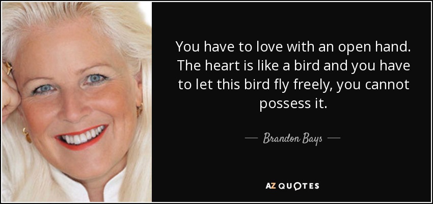 You have to love with an open hand. The heart is like a bird and you have to let this bird fly freely, you cannot possess it. - Brandon Bays