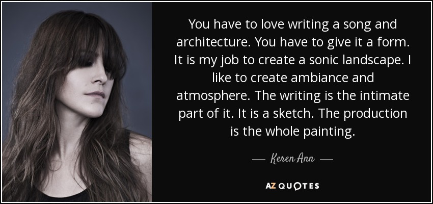 You have to love writing a song and architecture. You have to give it a form. It is my job to create a sonic landscape. I like to create ambiance and atmosphere. The writing is the intimate part of it. It is a sketch. The production is the whole painting. - Keren Ann