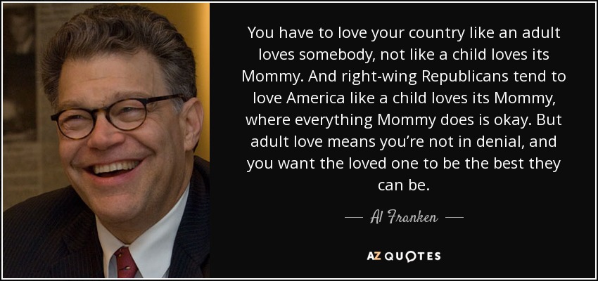 You have to love your country like an adult loves somebody, not like a child loves its Mommy. And right-wing Republicans tend to love America like a child loves its Mommy, where everything Mommy does is okay. But adult love means you’re not in denial, and you want the loved one to be the best they can be. - Al Franken