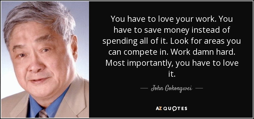 You have to love your work. You have to save money instead of spending all of it. Look for areas you can compete in. Work damn hard. Most importantly, you have to love it. - John Gokongwei