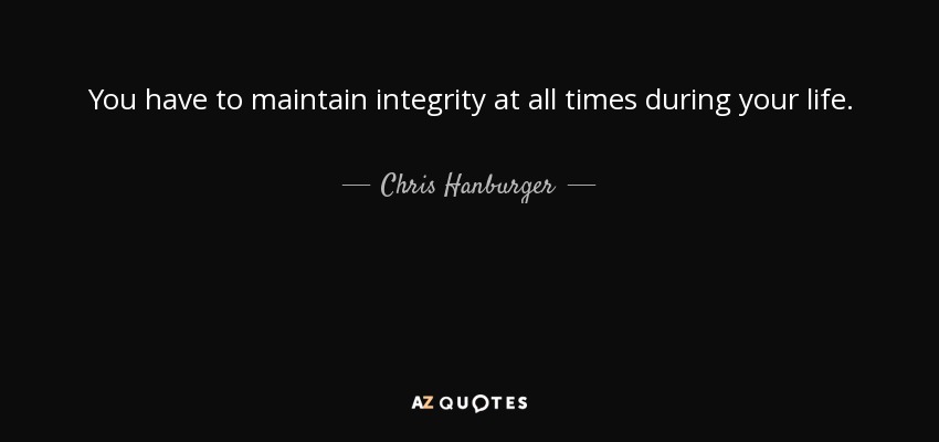 You have to maintain integrity at all times during your life. - Chris Hanburger