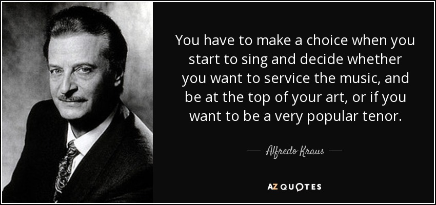 You have to make a choice when you start to sing and decide whether you want to service the music, and be at the top of your art, or if you want to be a very popular tenor. - Alfredo Kraus