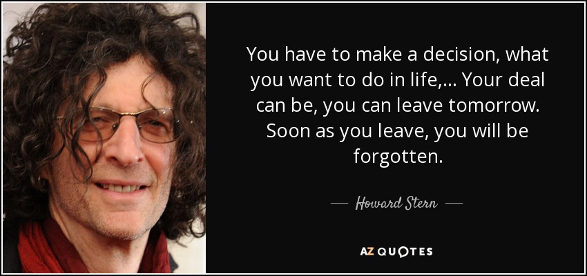 You have to make a decision, what you want to do in life, ... Your deal can be, you can leave tomorrow. Soon as you leave, you will be forgotten. - Howard Stern