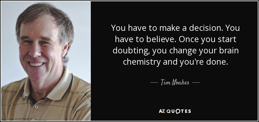 You have to make a decision. You have to believe. Once you start doubting, you change your brain chemistry and you're done. - Tim Noakes