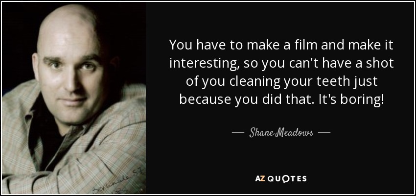 You have to make a film and make it interesting, so you can't have a shot of you cleaning your teeth just because you did that. It's boring! - Shane Meadows