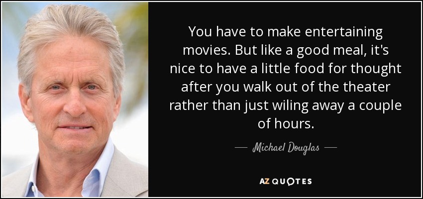 You have to make entertaining movies. But like a good meal, it's nice to have a little food for thought after you walk out of the theater rather than just wiling away a couple of hours. - Michael Douglas