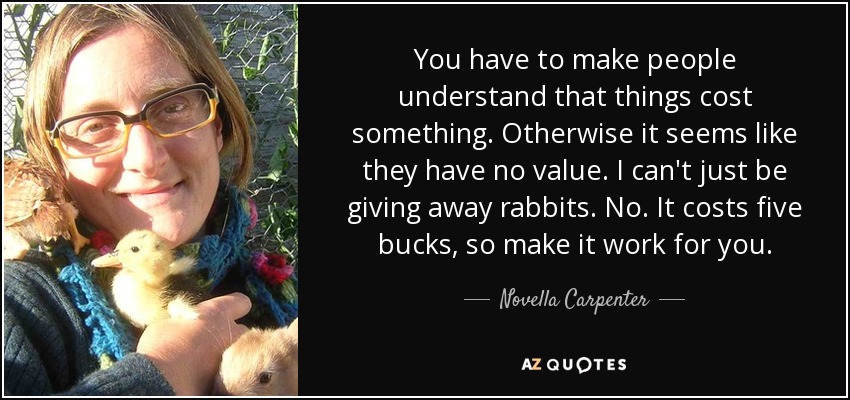 You have to make people understand that things cost something. Otherwise it seems like they have no value. I can't just be giving away rabbits. No. It costs five bucks, so make it work for you. - Novella Carpenter